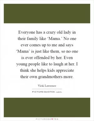 Everyone has a crazy old lady in their family like ‘Mama.’ No one ever comes up to me and says ‘Mama’ is just like them, so no one is ever offended by her. Even young people like to laugh at her. I think she helps kids appreciate their own grandmothers more Picture Quote #1