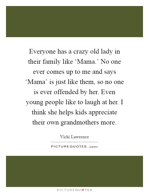 Everyone has a crazy old lady in their family like ‘Mama.' No one ever comes up to me and says ‘Mama' is just like them, so no one is ever offended by her. Even young people like to laugh at her. I think she helps kids appreciate their own grandmothers more. Picture Quote #1