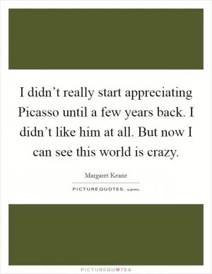 I didn’t really start appreciating Picasso until a few years back. I didn’t like him at all. But now I can see this world is crazy Picture Quote #1