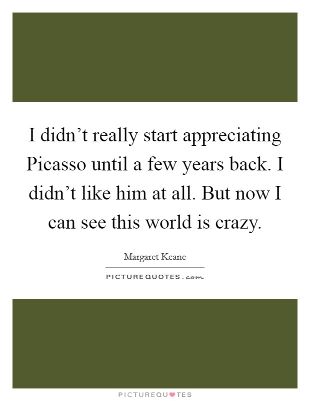 I didn't really start appreciating Picasso until a few years back. I didn't like him at all. But now I can see this world is crazy. Picture Quote #1