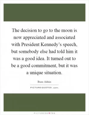 The decision to go to the moon is now appreciated and associated with President Kennedy’s speech, but somebody else had told him it was a good idea. It turned out to be a good commitment, but it was a unique situation Picture Quote #1