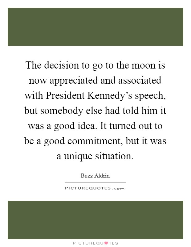 The decision to go to the moon is now appreciated and associated with President Kennedy's speech, but somebody else had told him it was a good idea. It turned out to be a good commitment, but it was a unique situation. Picture Quote #1