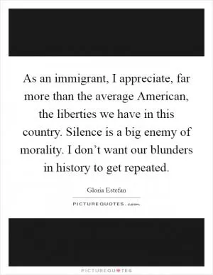 As an immigrant, I appreciate, far more than the average American, the liberties we have in this country. Silence is a big enemy of morality. I don’t want our blunders in history to get repeated Picture Quote #1