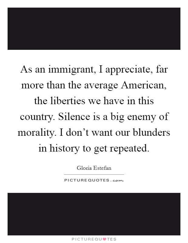 As an immigrant, I appreciate, far more than the average American, the liberties we have in this country. Silence is a big enemy of morality. I don't want our blunders in history to get repeated. Picture Quote #1