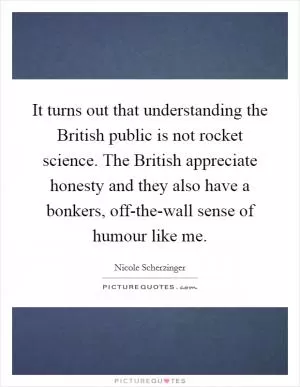 It turns out that understanding the British public is not rocket science. The British appreciate honesty and they also have a bonkers, off-the-wall sense of humour like me Picture Quote #1
