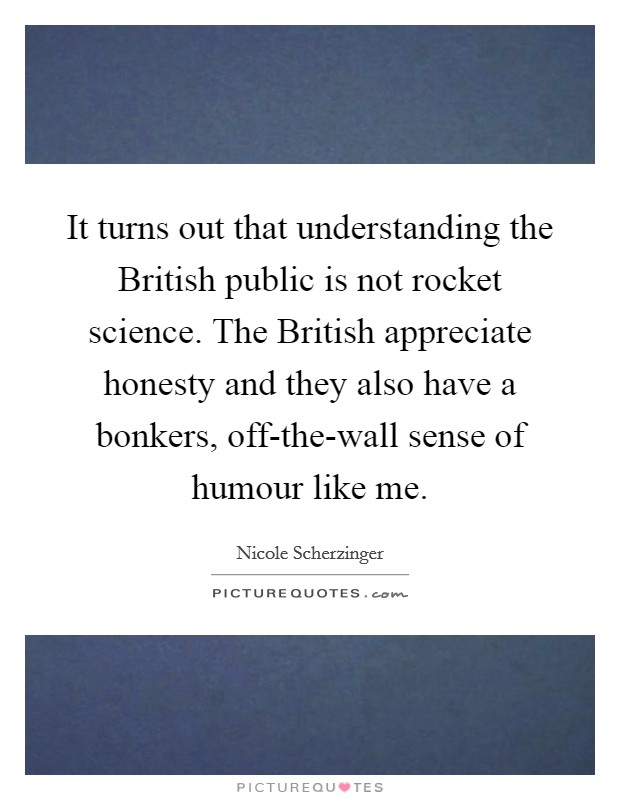 It turns out that understanding the British public is not rocket science. The British appreciate honesty and they also have a bonkers, off-the-wall sense of humour like me. Picture Quote #1