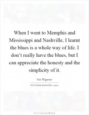 When I went to Memphis and Mississippi and Nashville, I learnt the blues is a whole way of life. I don’t really have the blues, but I can appreciate the honesty and the simplicity of it Picture Quote #1
