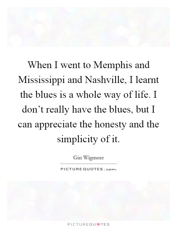 When I went to Memphis and Mississippi and Nashville, I learnt the blues is a whole way of life. I don't really have the blues, but I can appreciate the honesty and the simplicity of it. Picture Quote #1