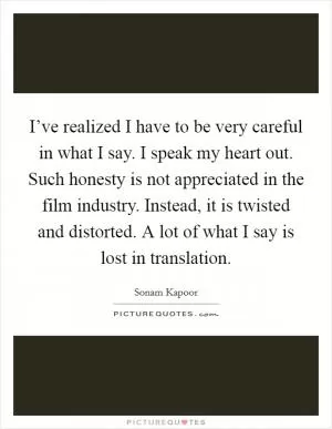 I’ve realized I have to be very careful in what I say. I speak my heart out. Such honesty is not appreciated in the film industry. Instead, it is twisted and distorted. A lot of what I say is lost in translation Picture Quote #1