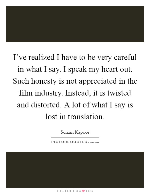 I've realized I have to be very careful in what I say. I speak my heart out. Such honesty is not appreciated in the film industry. Instead, it is twisted and distorted. A lot of what I say is lost in translation. Picture Quote #1