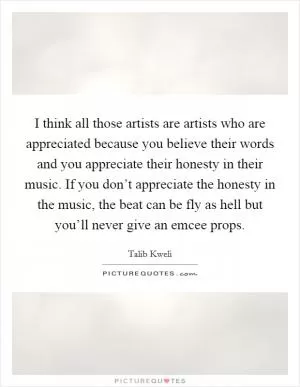 I think all those artists are artists who are appreciated because you believe their words and you appreciate their honesty in their music. If you don’t appreciate the honesty in the music, the beat can be fly as hell but you’ll never give an emcee props Picture Quote #1