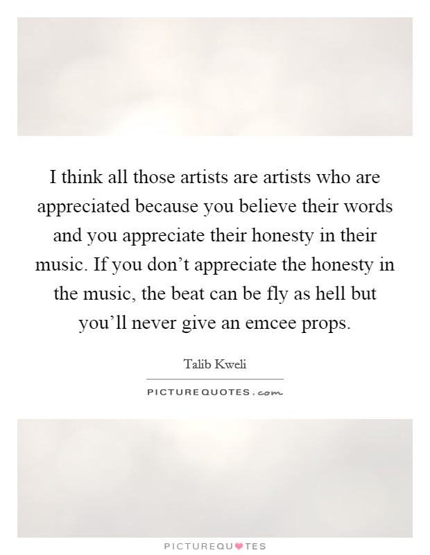 I think all those artists are artists who are appreciated because you believe their words and you appreciate their honesty in their music. If you don't appreciate the honesty in the music, the beat can be fly as hell but you'll never give an emcee props. Picture Quote #1