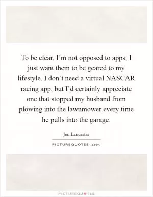 To be clear, I’m not opposed to apps; I just want them to be geared to my lifestyle. I don’t need a virtual NASCAR racing app, but I’d certainly appreciate one that stopped my husband from plowing into the lawnmower every time he pulls into the garage Picture Quote #1