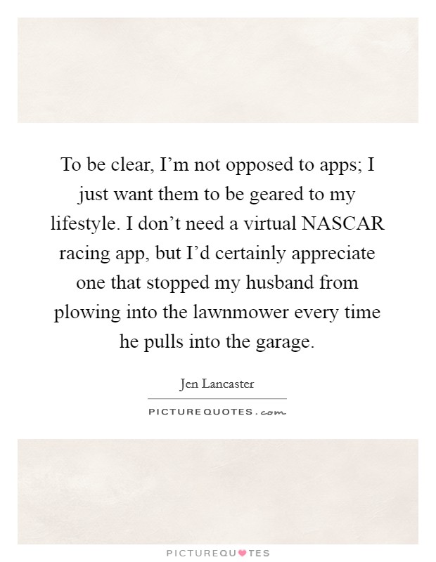 To be clear, I'm not opposed to apps; I just want them to be geared to my lifestyle. I don't need a virtual NASCAR racing app, but I'd certainly appreciate one that stopped my husband from plowing into the lawnmower every time he pulls into the garage. Picture Quote #1