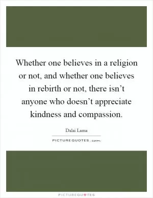 Whether one believes in a religion or not, and whether one believes in rebirth or not, there isn’t anyone who doesn’t appreciate kindness and compassion Picture Quote #1