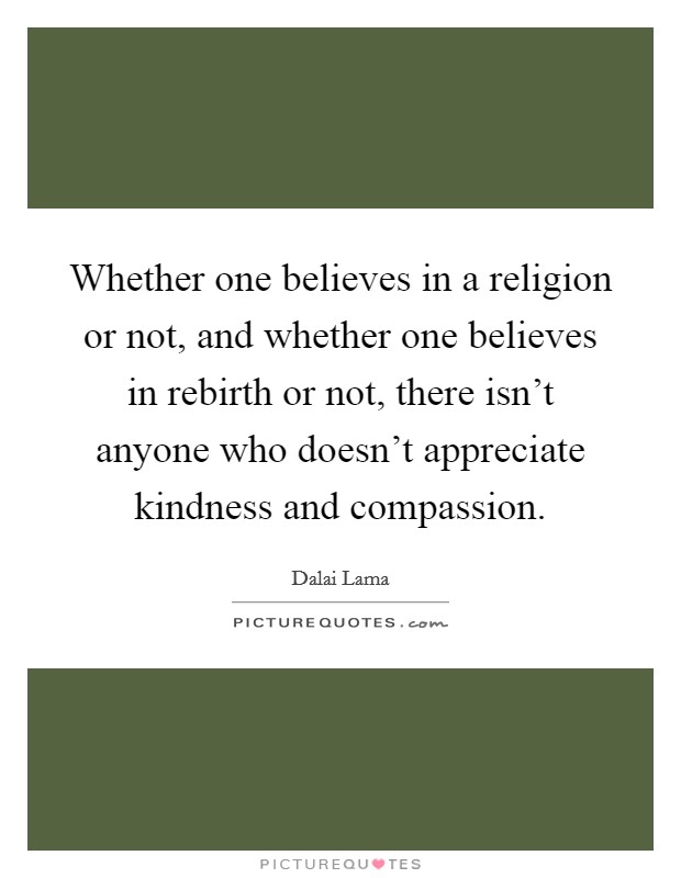 Whether one believes in a religion or not, and whether one believes in rebirth or not, there isn't anyone who doesn't appreciate kindness and compassion. Picture Quote #1