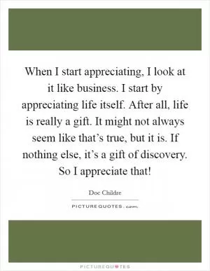 When I start appreciating, I look at it like business. I start by appreciating life itself. After all, life is really a gift. It might not always seem like that’s true, but it is. If nothing else, it’s a gift of discovery. So I appreciate that! Picture Quote #1