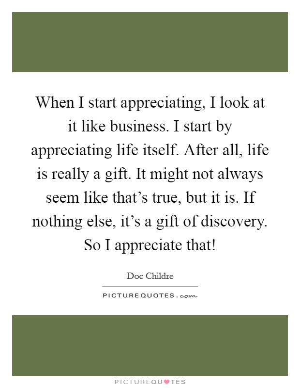 When I start appreciating, I look at it like business. I start by appreciating life itself. After all, life is really a gift. It might not always seem like that's true, but it is. If nothing else, it's a gift of discovery. So I appreciate that! Picture Quote #1
