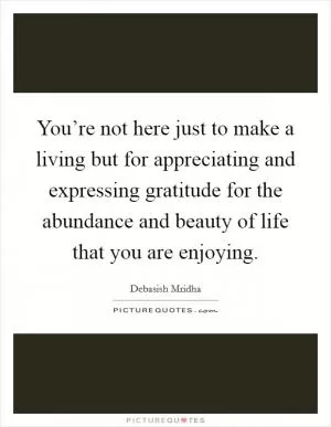 You’re not here just to make a living but for appreciating and expressing gratitude for the abundance and beauty of life that you are enjoying Picture Quote #1