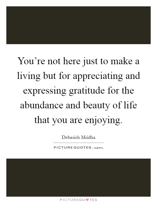 You're not here just to make a living but for appreciating and expressing gratitude for the abundance and beauty of life that you are enjoying. Picture Quote #1