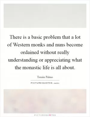 There is a basic problem that a lot of Western monks and nuns become ordained without really understanding or appreciating what the monastic life is all about Picture Quote #1