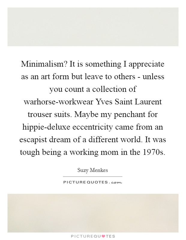 Minimalism? It is something I appreciate as an art form but leave to others - unless you count a collection of warhorse-workwear Yves Saint Laurent trouser suits. Maybe my penchant for hippie-deluxe eccentricity came from an escapist dream of a different world. It was tough being a working mom in the 1970s. Picture Quote #1
