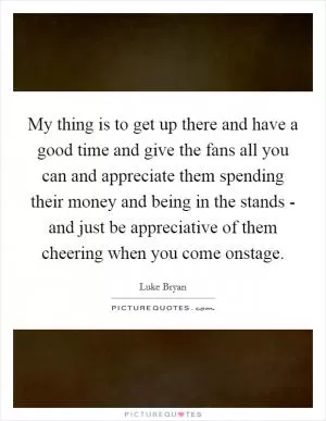 My thing is to get up there and have a good time and give the fans all you can and appreciate them spending their money and being in the stands - and just be appreciative of them cheering when you come onstage Picture Quote #1