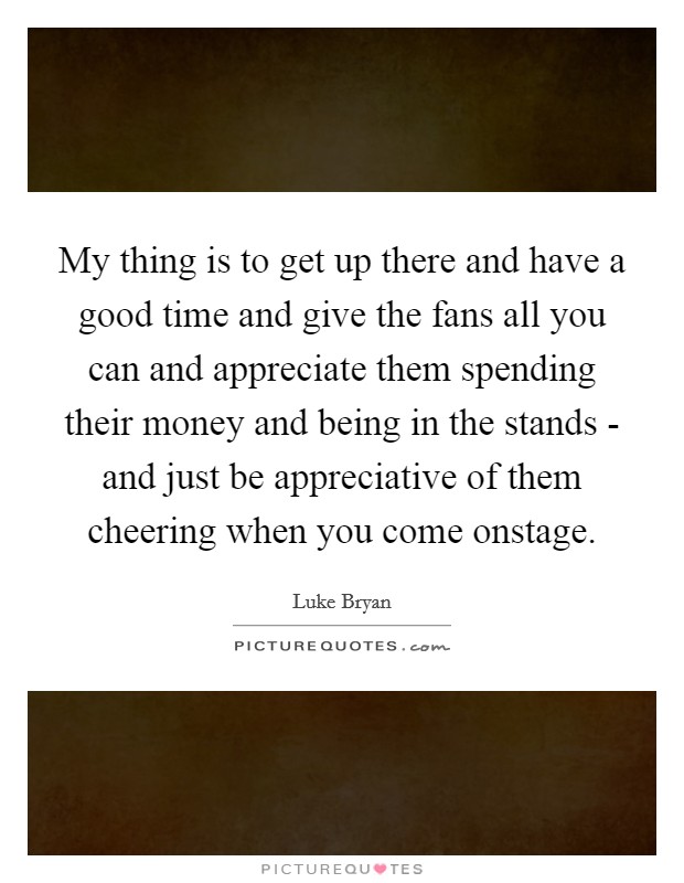 My thing is to get up there and have a good time and give the fans all you can and appreciate them spending their money and being in the stands - and just be appreciative of them cheering when you come onstage. Picture Quote #1
