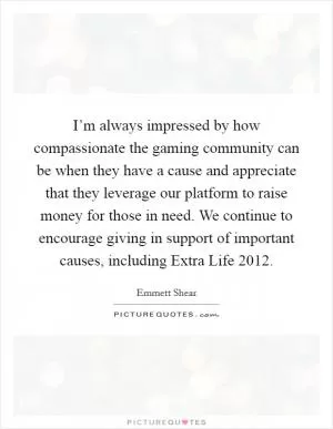 I’m always impressed by how compassionate the gaming community can be when they have a cause and appreciate that they leverage our platform to raise money for those in need. We continue to encourage giving in support of important causes, including Extra Life 2012 Picture Quote #1