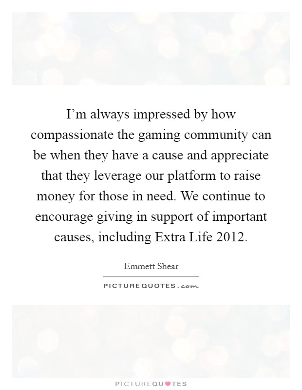 I'm always impressed by how compassionate the gaming community can be when they have a cause and appreciate that they leverage our platform to raise money for those in need. We continue to encourage giving in support of important causes, including Extra Life 2012. Picture Quote #1