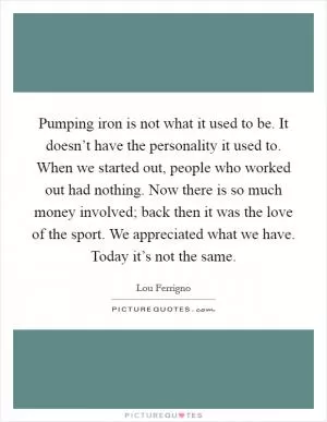 Pumping iron is not what it used to be. It doesn’t have the personality it used to. When we started out, people who worked out had nothing. Now there is so much money involved; back then it was the love of the sport. We appreciated what we have. Today it’s not the same Picture Quote #1