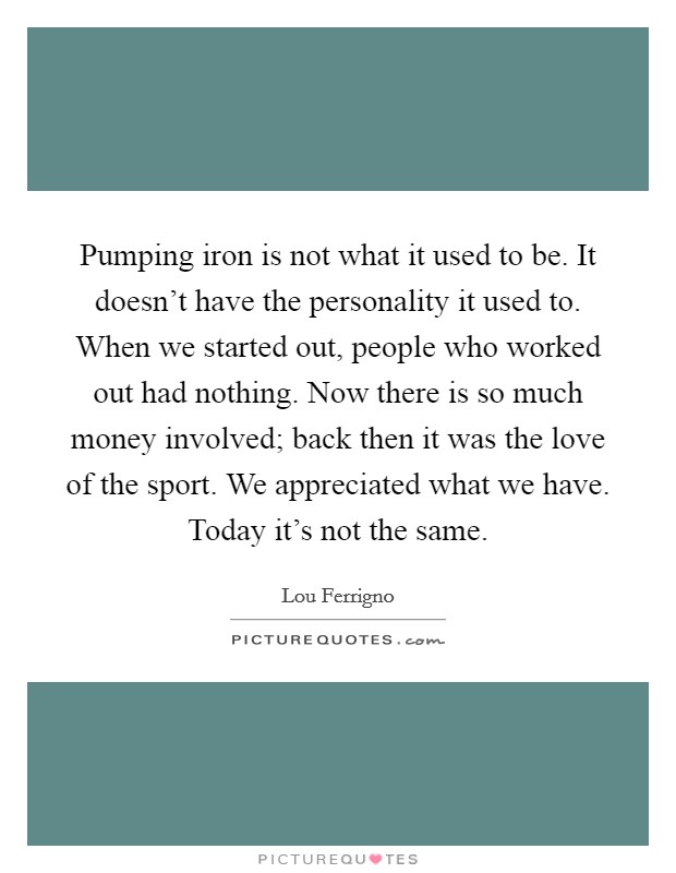 Pumping iron is not what it used to be. It doesn't have the personality it used to. When we started out, people who worked out had nothing. Now there is so much money involved; back then it was the love of the sport. We appreciated what we have. Today it's not the same. Picture Quote #1