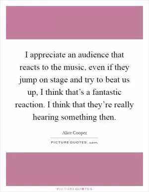 I appreciate an audience that reacts to the music, even if they jump on stage and try to beat us up, I think that’s a fantastic reaction. I think that they’re really hearing something then Picture Quote #1