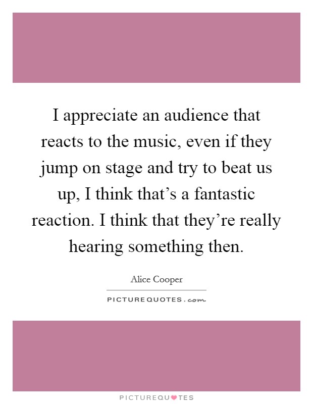 I appreciate an audience that reacts to the music, even if they jump on stage and try to beat us up, I think that's a fantastic reaction. I think that they're really hearing something then. Picture Quote #1