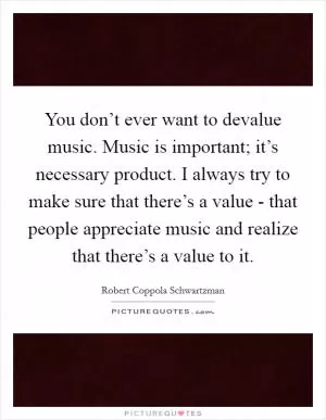 You don’t ever want to devalue music. Music is important; it’s necessary product. I always try to make sure that there’s a value - that people appreciate music and realize that there’s a value to it Picture Quote #1