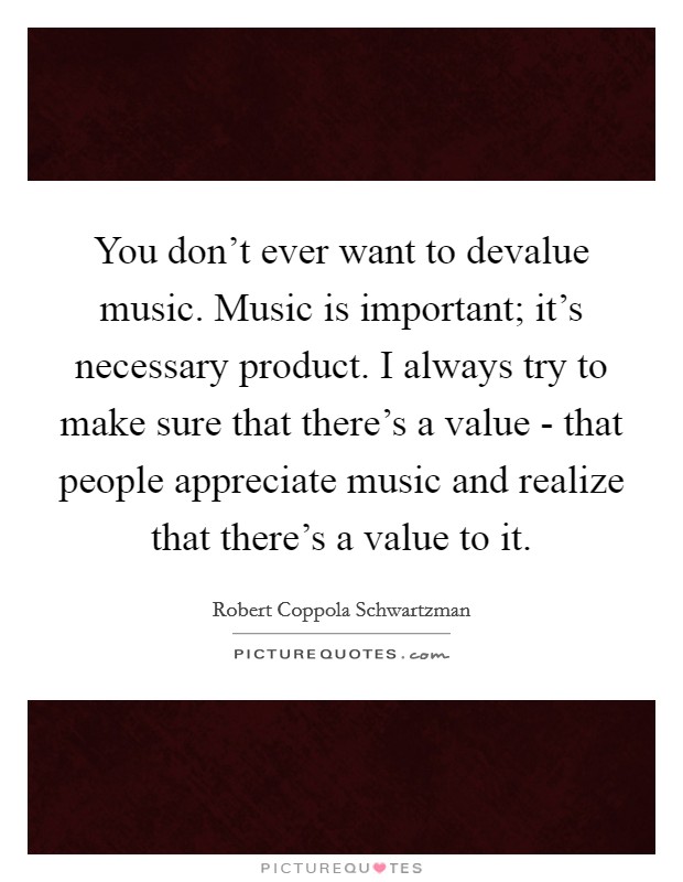 You don't ever want to devalue music. Music is important; it's necessary product. I always try to make sure that there's a value - that people appreciate music and realize that there's a value to it. Picture Quote #1
