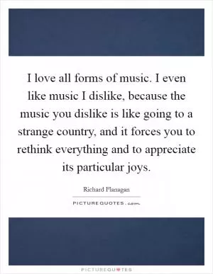 I love all forms of music. I even like music I dislike, because the music you dislike is like going to a strange country, and it forces you to rethink everything and to appreciate its particular joys Picture Quote #1
