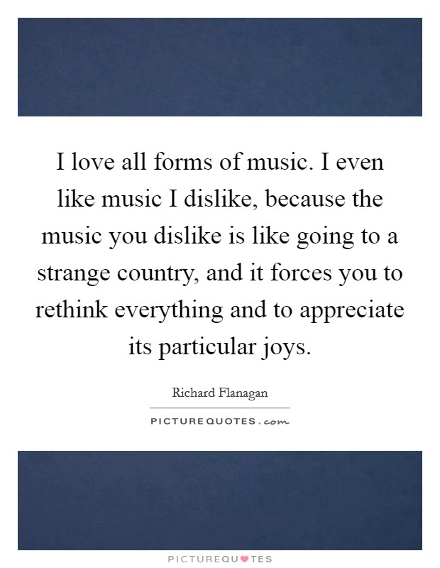I love all forms of music. I even like music I dislike, because the music you dislike is like going to a strange country, and it forces you to rethink everything and to appreciate its particular joys. Picture Quote #1