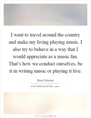 I want to travel around the country and make my living playing music. I also try to behave in a way that I would appreciate as a music fan. That’s how we conduct ourselves, be it in writing music or playing it live Picture Quote #1