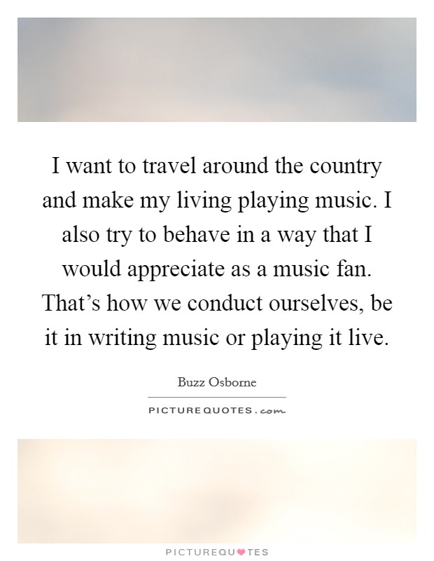 I want to travel around the country and make my living playing music. I also try to behave in a way that I would appreciate as a music fan. That's how we conduct ourselves, be it in writing music or playing it live. Picture Quote #1