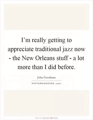 I’m really getting to appreciate traditional jazz now - the New Orleans stuff - a lot more than I did before Picture Quote #1