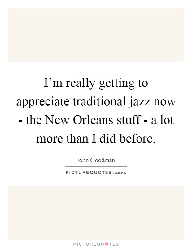 I'm really getting to appreciate traditional jazz now - the New Orleans stuff - a lot more than I did before. Picture Quote #1