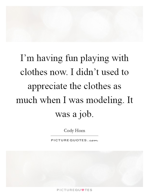 I'm having fun playing with clothes now. I didn't used to appreciate the clothes as much when I was modeling. It was a job. Picture Quote #1