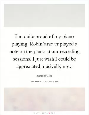 I’m quite proud of my piano playing. Robin’s never played a note on the piano at our recording sessions. I just wish I could be appreciated musically now Picture Quote #1