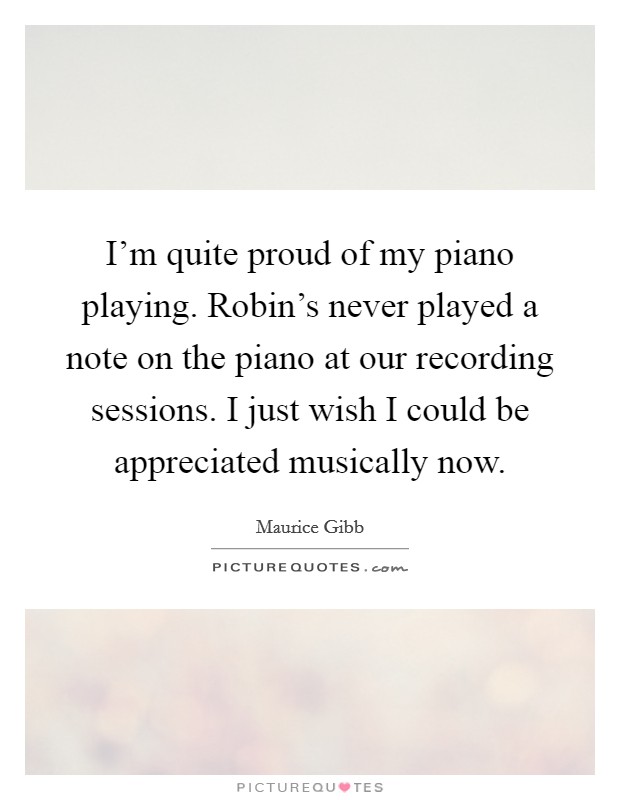 I'm quite proud of my piano playing. Robin's never played a note on the piano at our recording sessions. I just wish I could be appreciated musically now. Picture Quote #1