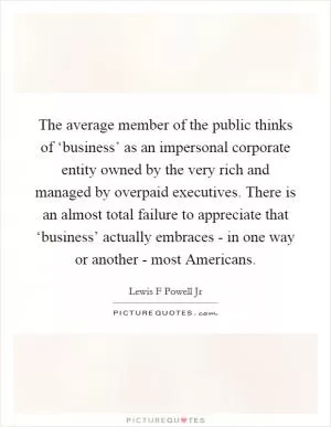 The average member of the public thinks of ‘business’ as an impersonal corporate entity owned by the very rich and managed by overpaid executives. There is an almost total failure to appreciate that ‘business’ actually embraces - in one way or another - most Americans Picture Quote #1