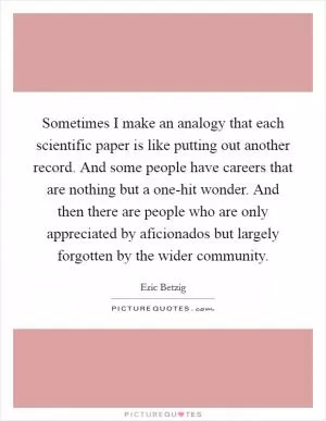 Sometimes I make an analogy that each scientific paper is like putting out another record. And some people have careers that are nothing but a one-hit wonder. And then there are people who are only appreciated by aficionados but largely forgotten by the wider community Picture Quote #1