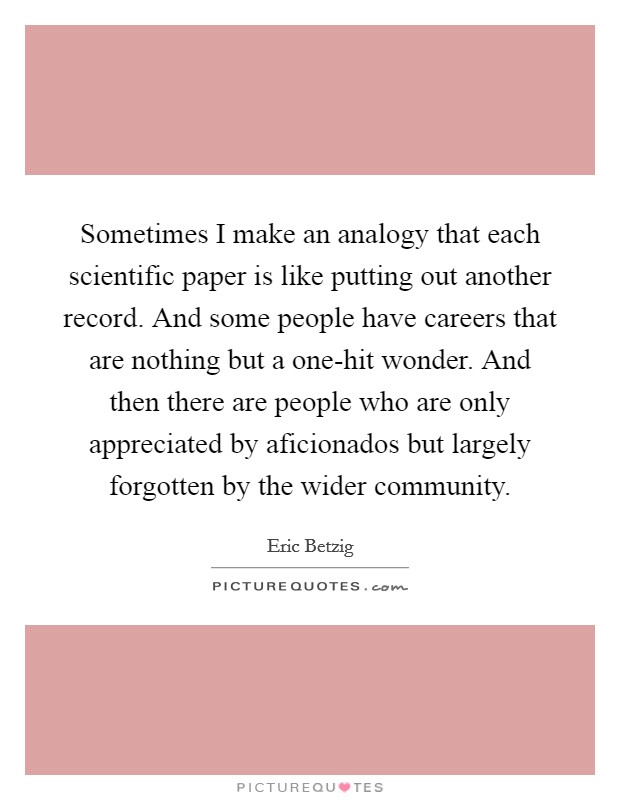 Sometimes I make an analogy that each scientific paper is like putting out another record. And some people have careers that are nothing but a one-hit wonder. And then there are people who are only appreciated by aficionados but largely forgotten by the wider community. Picture Quote #1