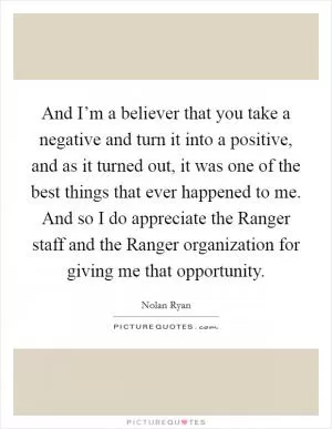 And I’m a believer that you take a negative and turn it into a positive, and as it turned out, it was one of the best things that ever happened to me. And so I do appreciate the Ranger staff and the Ranger organization for giving me that opportunity Picture Quote #1