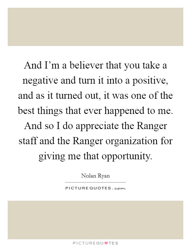 And I'm a believer that you take a negative and turn it into a positive, and as it turned out, it was one of the best things that ever happened to me. And so I do appreciate the Ranger staff and the Ranger organization for giving me that opportunity. Picture Quote #1